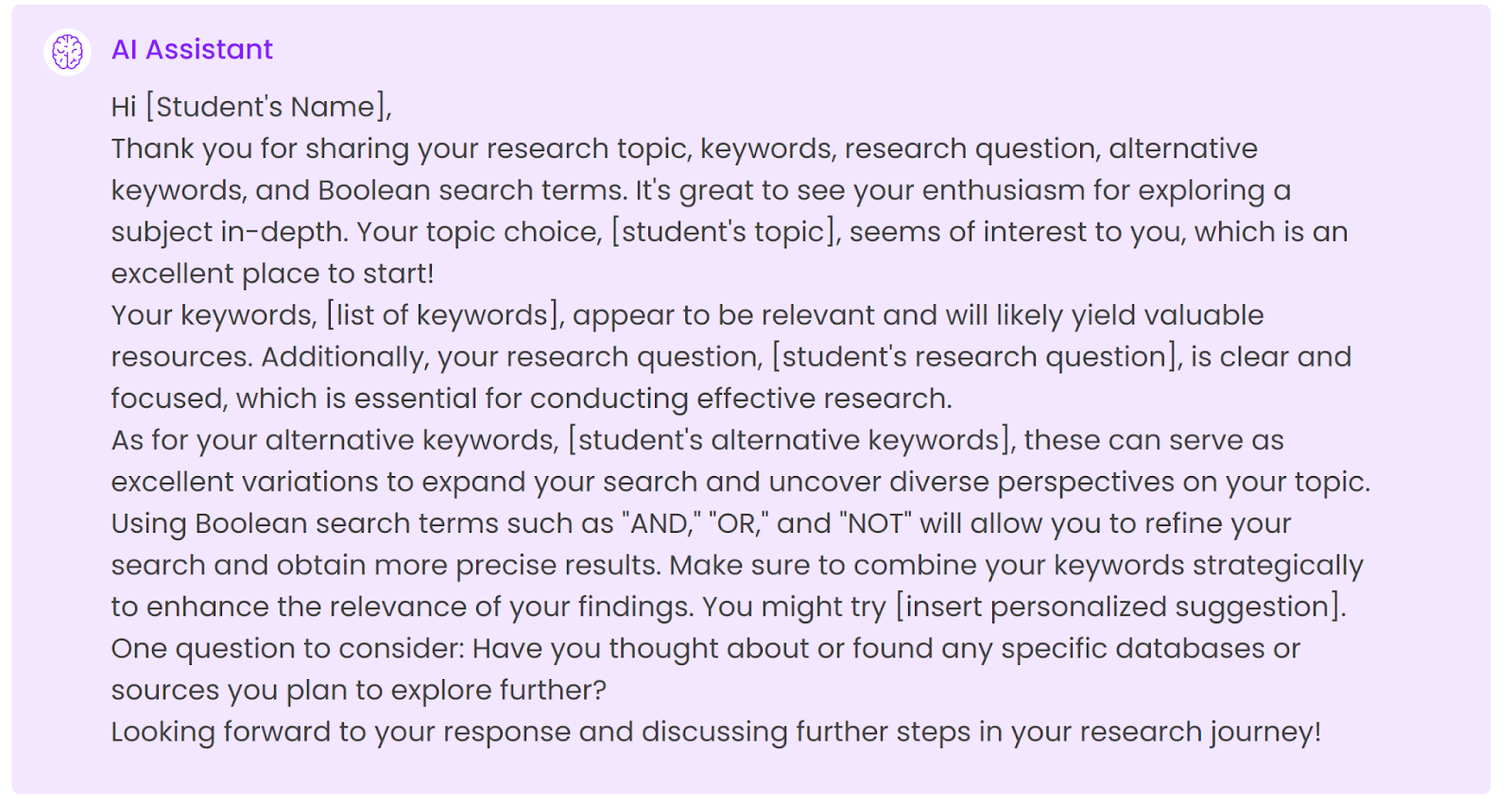 Hi [Student's Name],Thank you for sharing your research topic, keywords, research question, alternative keywords, and Boolean search terms. It's great to see your enthusiasm for exploring a subject in-depth. Your topic choice, [student's topic], seems of interest to you, which is an excellent place to start!Your keywords, [list of keywords], appear to be relevant and will likely yield valuable resources. Additionally, your research question, [student's research question], is clear and focused, which is essential for conducting effective research.As for your alternative keywords, [student's alternative keywords], these can serve as excellent variations to expand your search and uncover diverse perspectives on your topic.Using Boolean search terms such as "AND," "OR," and "NOT" will allow you to refine your search and obtain more precise results. Make sure to combine your keywords strategically to enhance the relevance of your findings. You might try [insert personalized suggestion].One question to consider: Have you thought about or found any specific databases or sources you plan to explore further?Looking forward to your response and discussing further steps in your research journey!